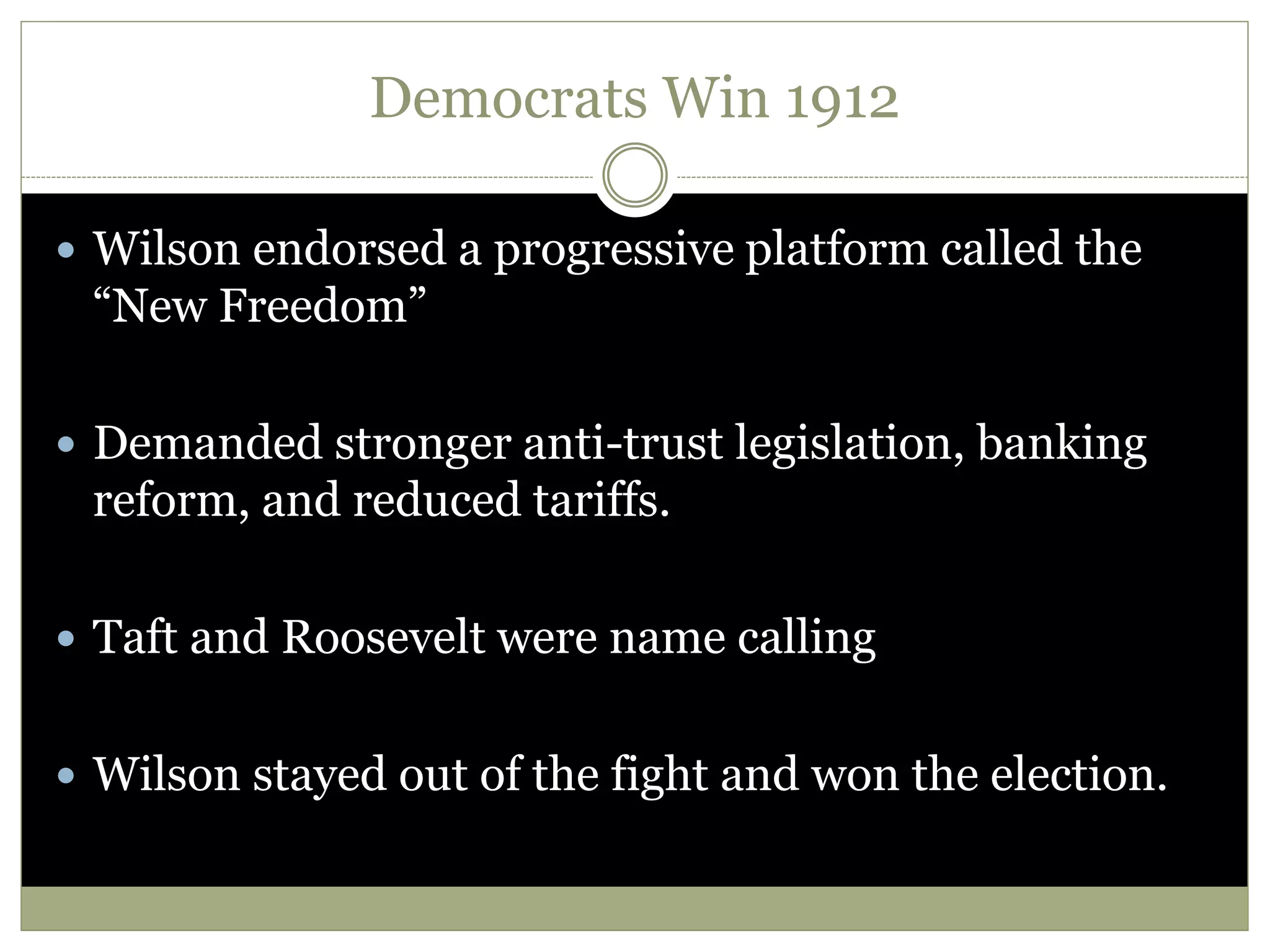 Democrats Win 1912
 Wilson endorsed a progressive platform called the
“New Freedom”
 Demanded stronger anti-trust legislation, banking
reform, and reduced tariffs.
 Taft and Roosevelt were name calling
 Wilson stayed out of the fight and won the election.
 
