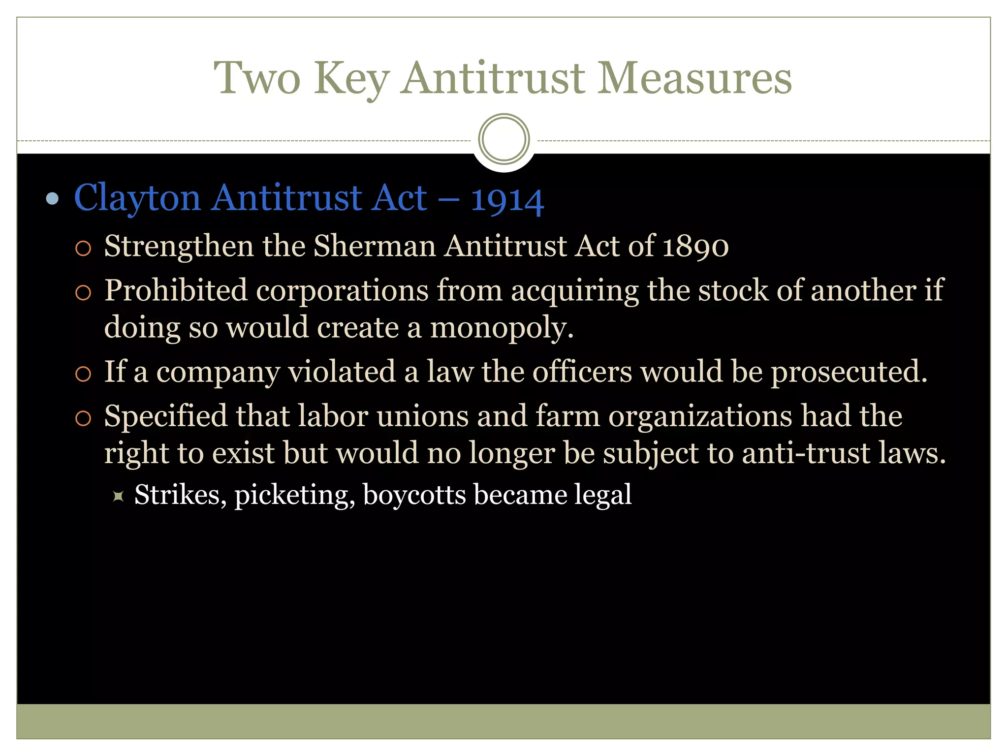 Two Key Antitrust Measures
 Clayton Antitrust Act – 1914
 Strengthen the Sherman Antitrust Act of 1890
 Prohibited corporations from acquiring the stock of another if
doing so would create a monopoly.
 If a company violated a law the officers would be prosecuted.
 Specified that labor unions and farm organizations had the
right to exist but would no longer be subject to anti-trust laws.
 Strikes, picketing, boycotts became legal
 