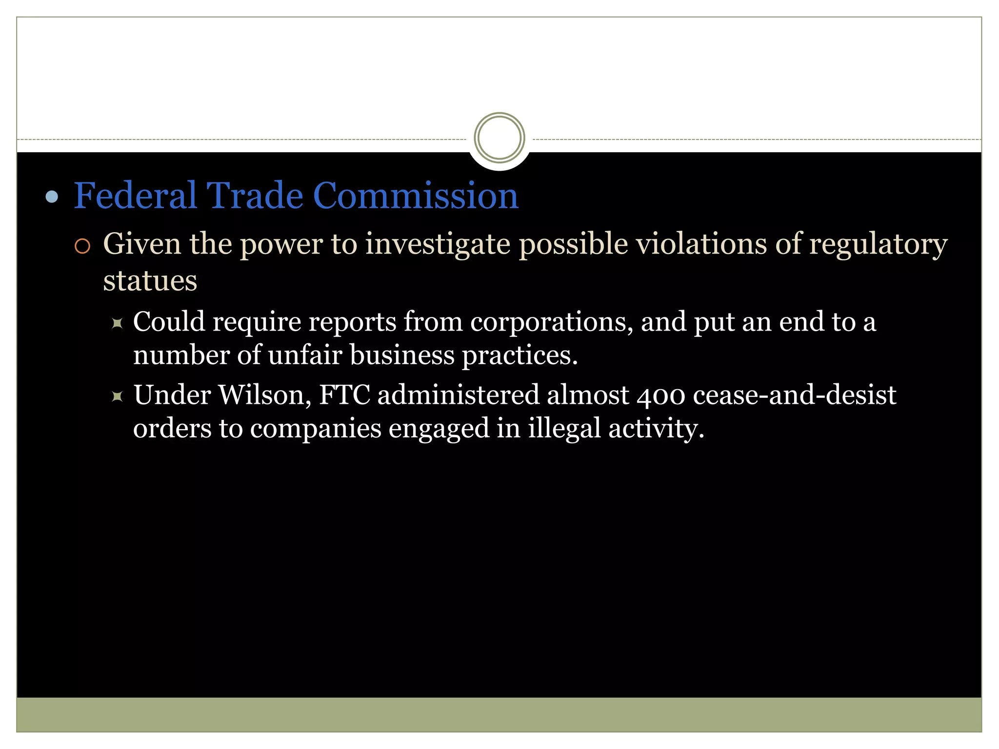  Federal Trade Commission
 Given the power to investigate possible violations of regulatory
statues
 Could require reports from corporations, and put an end to a
number of unfair business practices.
 Under Wilson, FTC administered almost 400 cease-and-desist
orders to companies engaged in illegal activity.
 