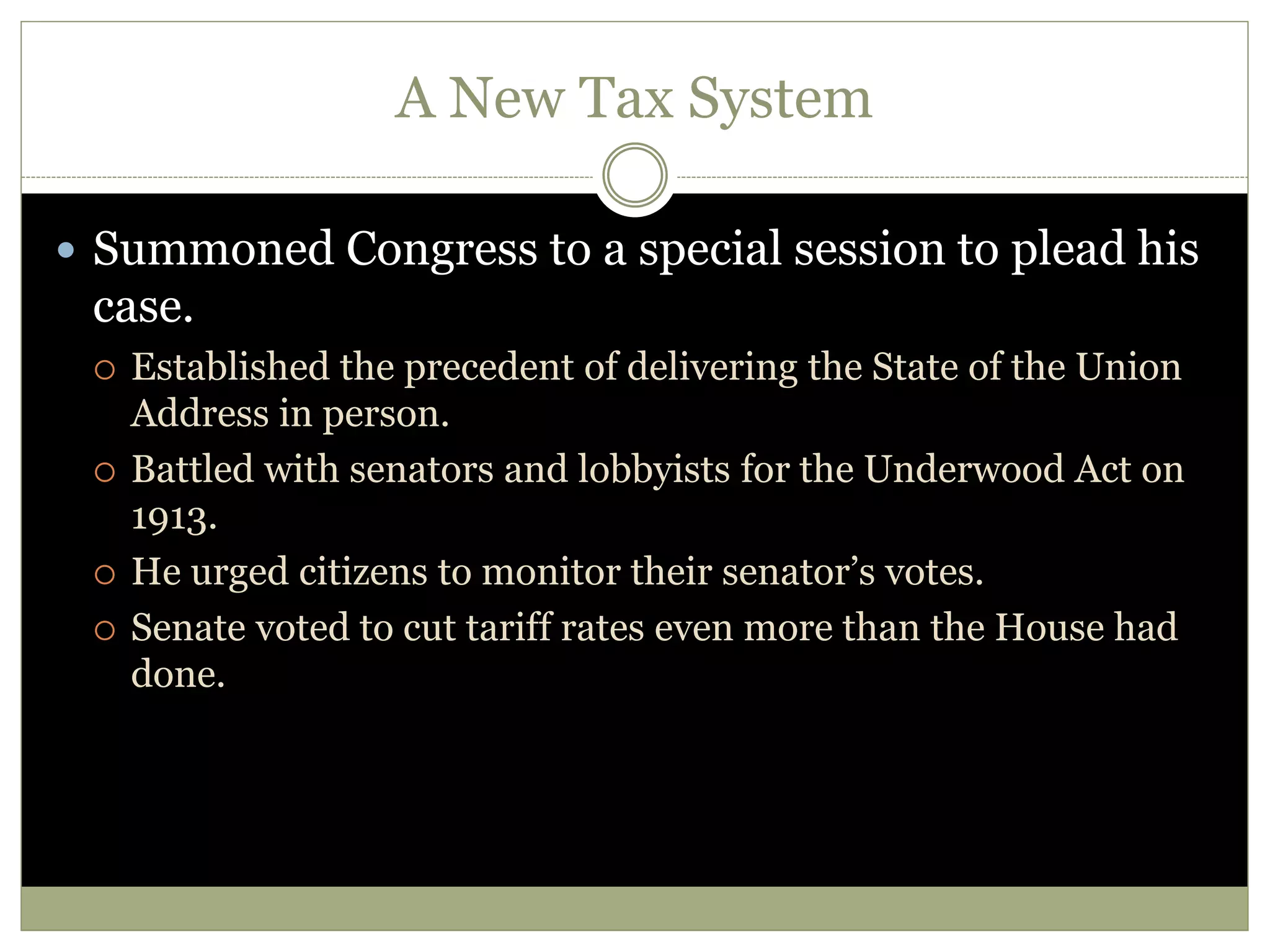 A New Tax System
 Summoned Congress to a special session to plead his
case.
 Established the precedent of delivering the State of the Union
Address in person.
 Battled with senators and lobbyists for the Underwood Act on
1913.
 He urged citizens to monitor their senator’s votes.
 Senate voted to cut tariff rates even more than the House had
done.
 