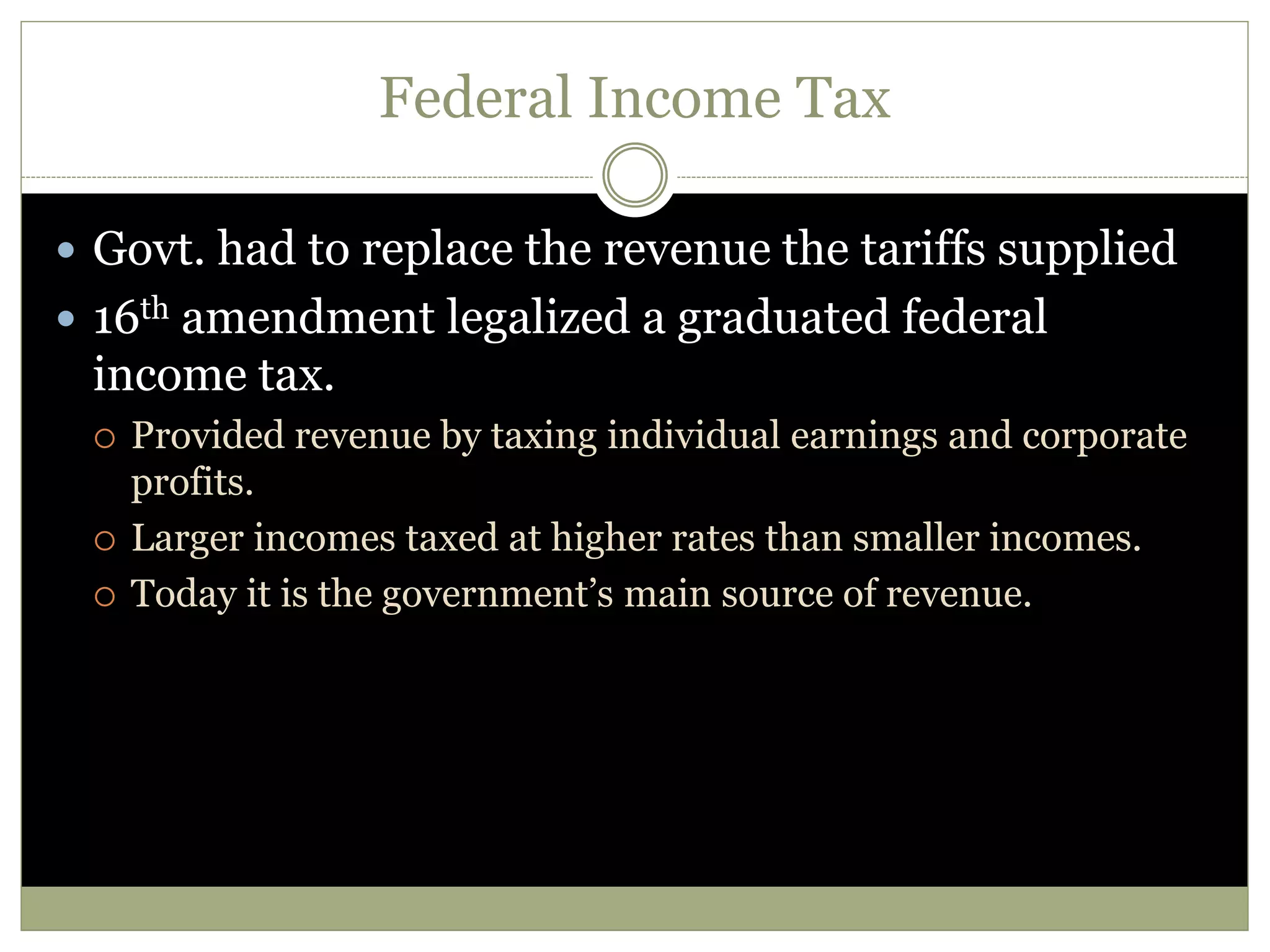 Federal Income Tax
 Govt. had to replace the revenue the tariffs supplied
 16th amendment legalized a graduated federal
income tax.
 Provided revenue by taxing individual earnings and corporate
profits.
 Larger incomes taxed at higher rates than smaller incomes.
 Today it is the government’s main source of revenue.
 