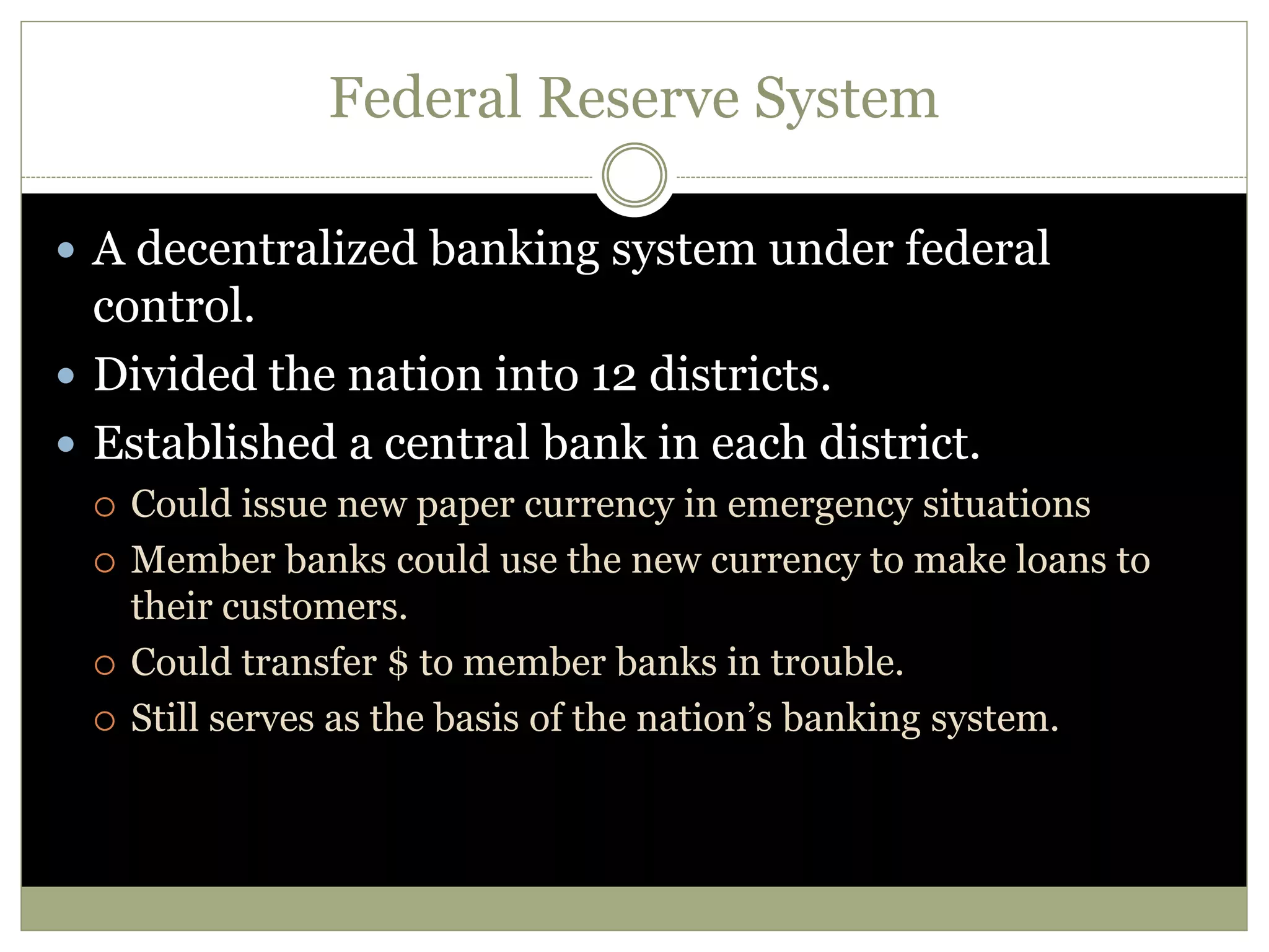 Federal Reserve System
 A decentralized banking system under federal
control.
 Divided the nation into 12 districts.
 Established a central bank in each district.
 Could issue new paper currency in emergency situations
 Member banks could use the new currency to make loans to
their customers.
 Could transfer $ to member banks in trouble.
 Still serves as the basis of the nation’s banking system.
 