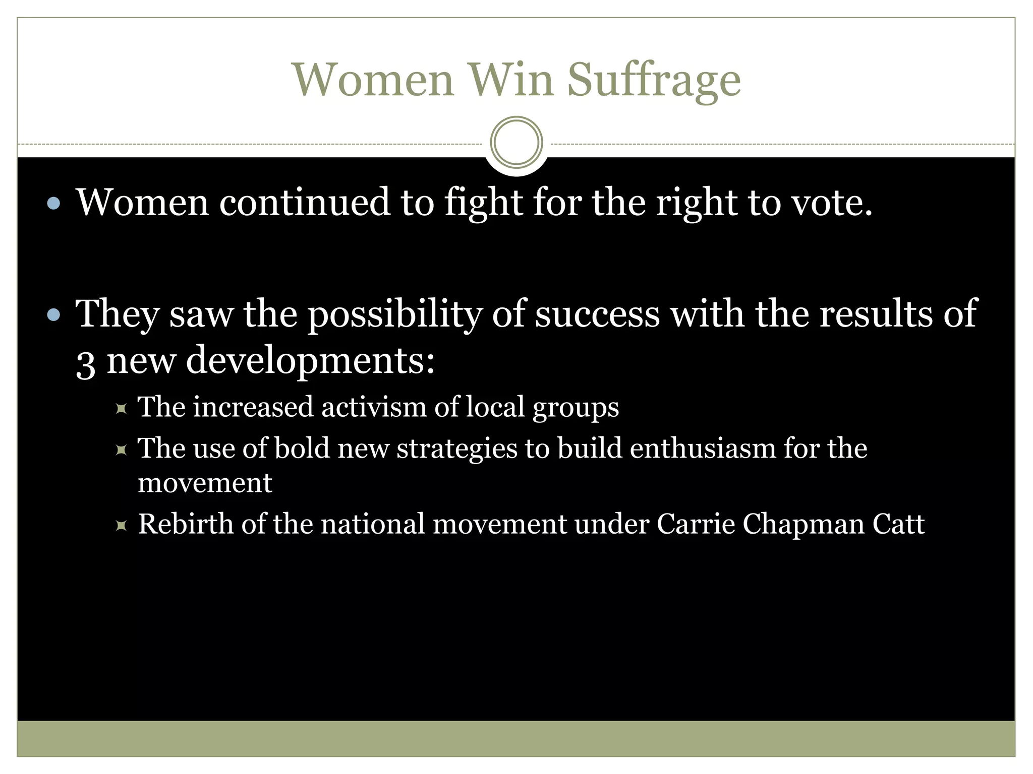 Women Win Suffrage
 Women continued to fight for the right to vote.
 They saw the possibility of success with the results of
3 new developments:
 The increased activism of local groups
 The use of bold new strategies to build enthusiasm for the
movement
 Rebirth of the national movement under Carrie Chapman Catt
 