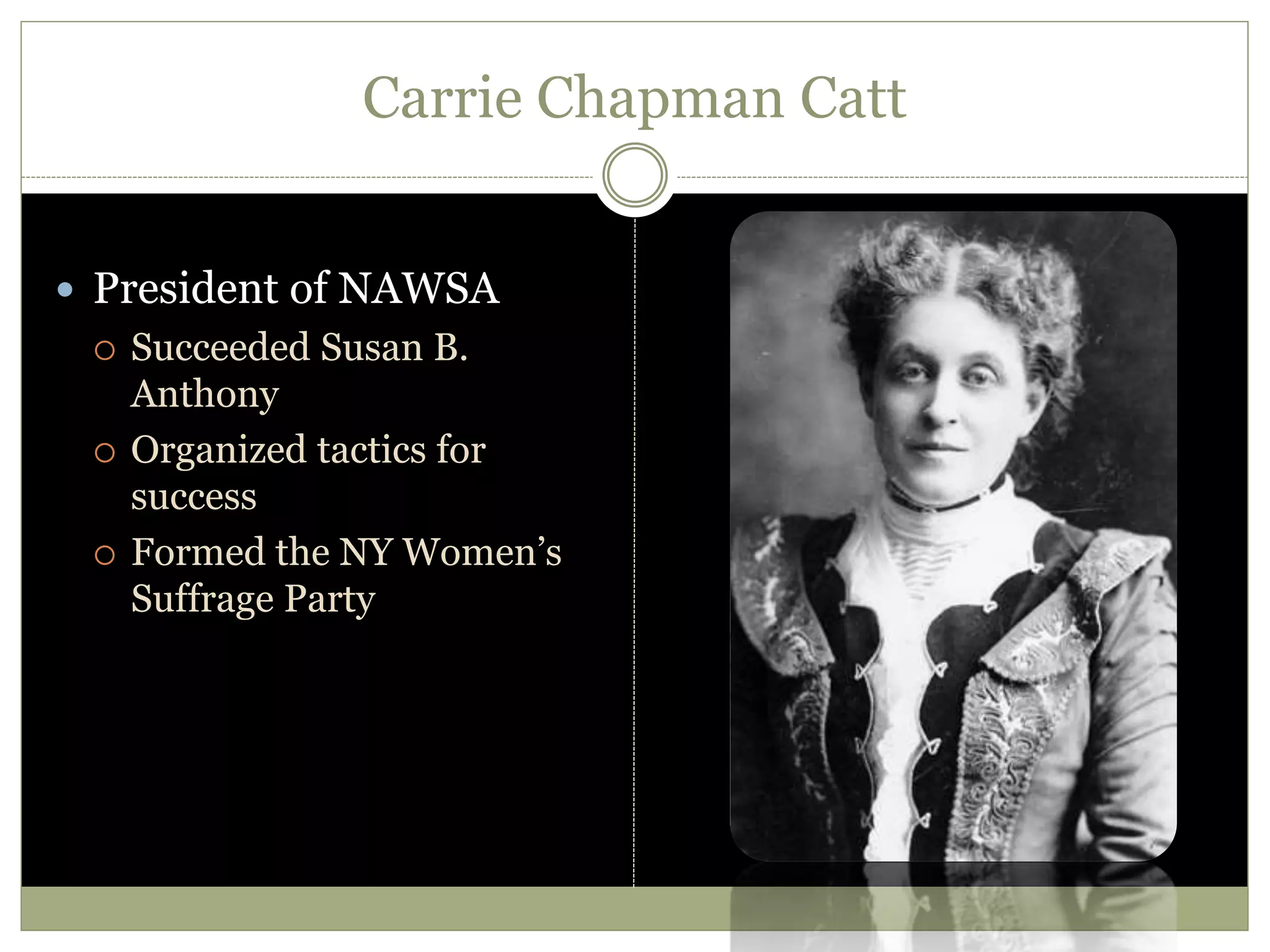 Carrie Chapman Catt
 President of NAWSA
 Succeeded Susan B.
Anthony
 Organized tactics for
success
 Formed the NY Women’s
Suffrage Party
 