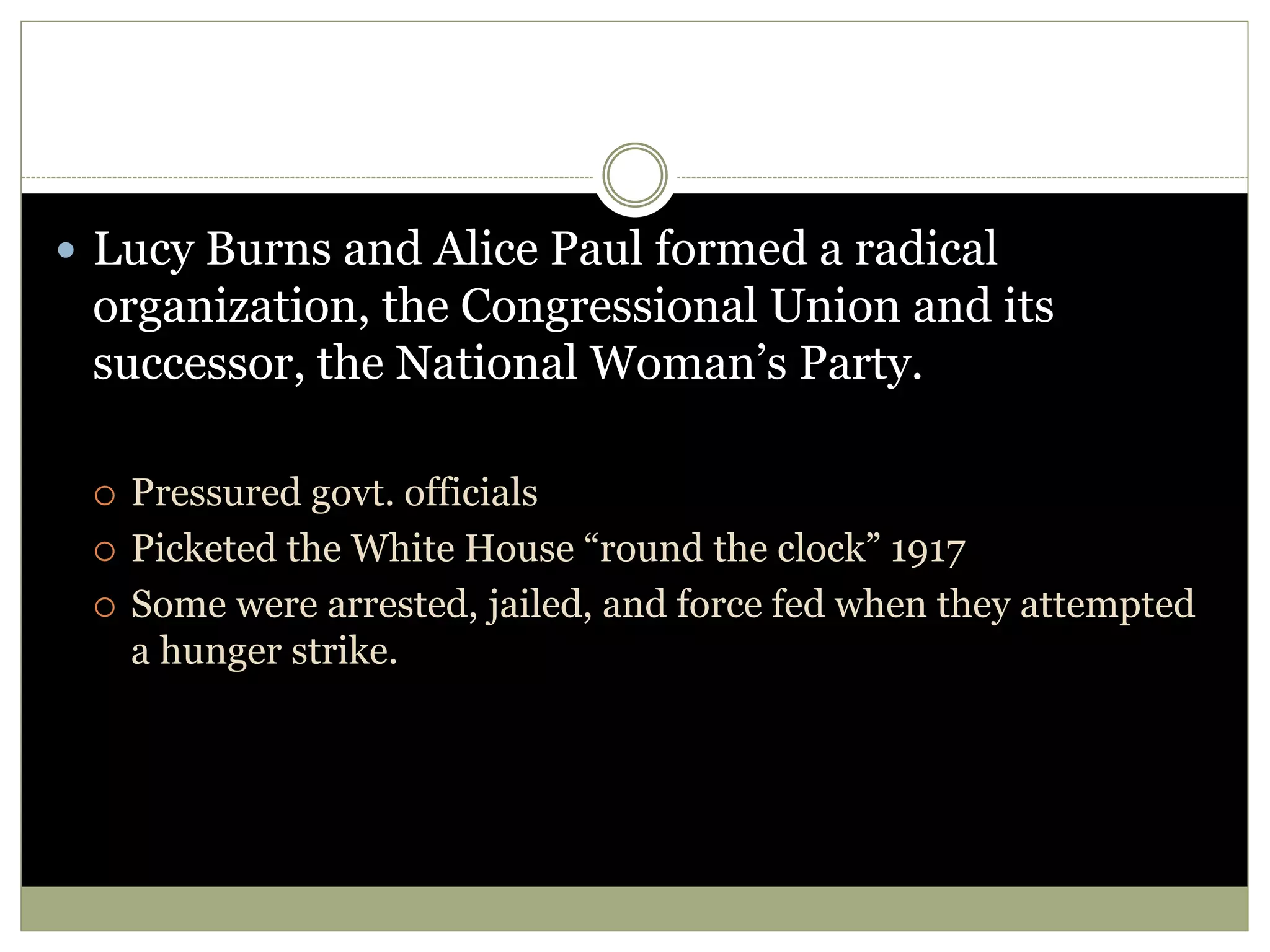  Lucy Burns and Alice Paul formed a radical
organization, the Congressional Union and its
successor, the National Woman’s Party.
 Pressured govt. officials
 Picketed the White House “round the clock” 1917
 Some were arrested, jailed, and force fed when they attempted
a hunger strike.
 