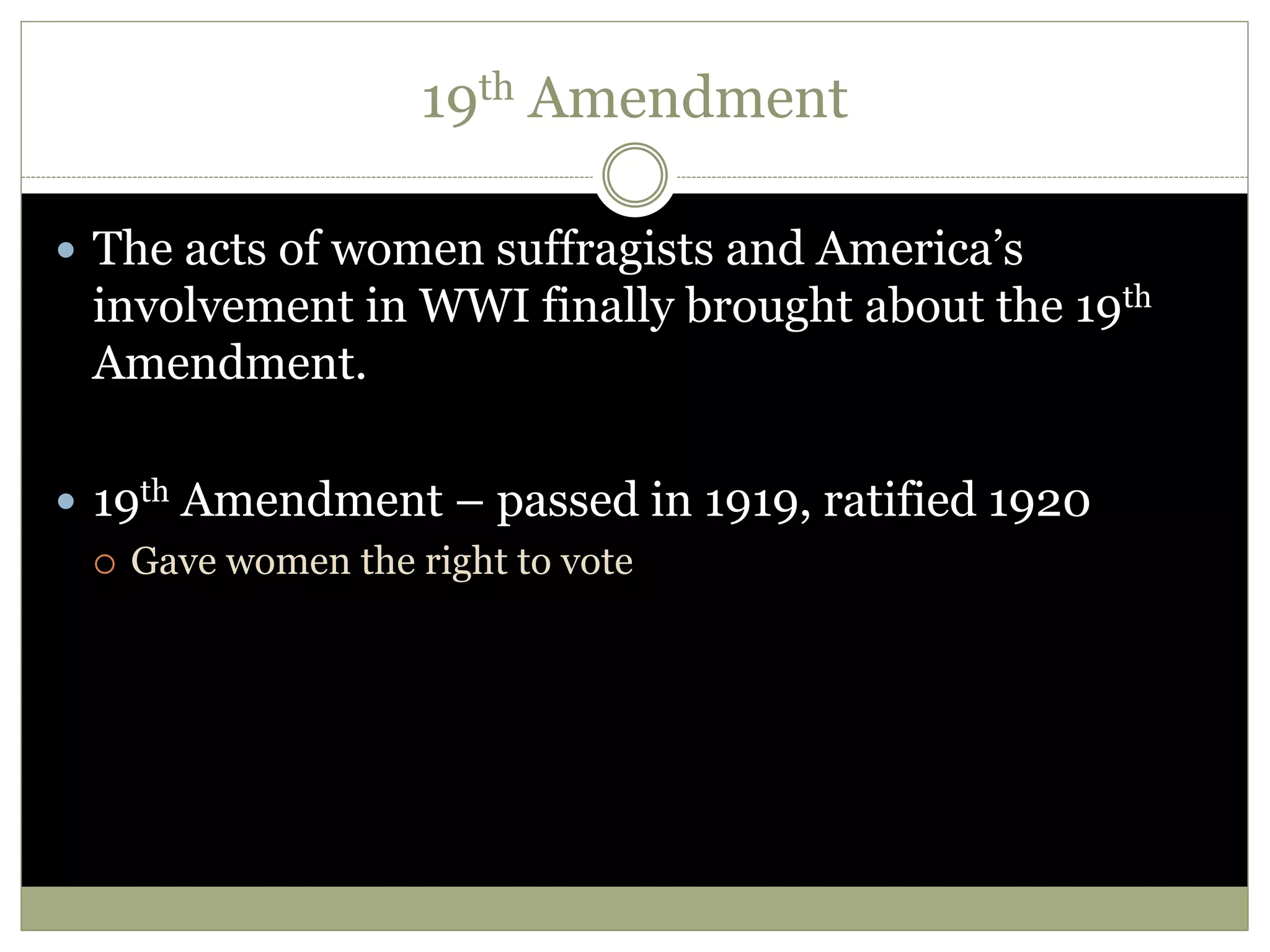 19th Amendment
 The acts of women suffragists and America’s
involvement in WWI finally brought about the 19th
Amendment.
 19th Amendment – passed in 1919, ratified 1920
 Gave women the right to vote
 