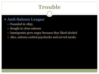 Trouble
 Anti-Saloon League
 Founded in 1895
 Sought to close saloons
 Immigrants grew angry because they liked alcohol
 Also, saloons cashed paychecks and served meals.
 