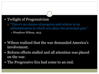  Twilight of Progressivism
 “There’s no chance of progress and reform in an
administration in which war plays the principal part.”
 Woodrow Wilson, 1913
 Wilson realized that the war demanded America’s
involvement.
 Reform efforts stalled and all attention was placed
on the war.
 The Progressive Era had come to an end.
 