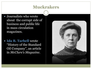 Muckrakers
 Journalists who wrote
about the corrupt side of
business and public life
in mass circulation
magazines.
 Ida B. Tarbell wrote
“History of the Standard
Oil Company”, an article
in McClure’s Magazine.
 