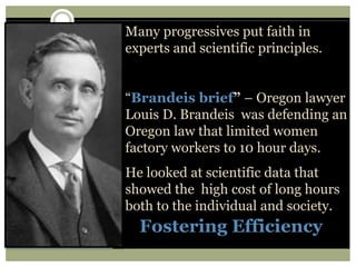 Fostering Efficiency
Many progressives put faith in
experts and scientific principles.
“Brandeis brief” – Oregon lawyer
Louis D. Brandeis was defending an
Oregon law that limited women
factory workers to 10 hour days.
He looked at scientific data that
showed the high cost of long hours
both to the individual and society.
 
