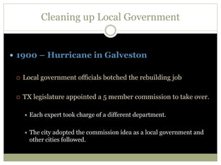 Cleaning up Local Government
 1900 – Hurricane in Galveston
 Local government officials botched the rebuilding job
 TX legislature appointed a 5 member commission to take over.
 Each expert took charge of a different department.
 The city adopted the commission idea as a local government and
other cities followed.
 