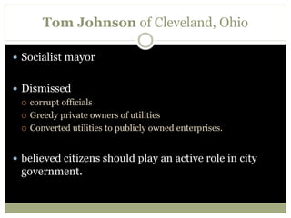 Tom Johnson of Cleveland, Ohio
 Socialist mayor
 Dismissed
 corrupt officials
 Greedy private owners of utilities
 Converted utilities to publicly owned enterprises.
 believed citizens should play an active role in city
government.
 