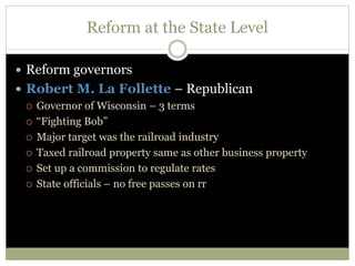 Reform at the State Level
 Reform governors
 Robert M. La Follette – Republican
 Governor of Wisconsin – 3 terms
 “Fighting Bob”
 Major target was the railroad industry
 Taxed railroad property same as other business property
 Set up a commission to regulate rates
 State officials – no free passes on rr
 