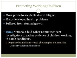 Protecting Working Children
 More prone to accidents due to fatigue
 Many developed health problems
 Suffered from stunted growth
 1904 National Child Labor Committee sent
investigators to gather evidence of children working
in harsh conditions.
 Organized exhibitions – used photographs and statistics
 Joined by labor union members
 