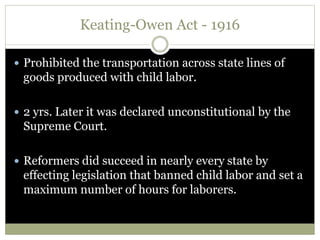 Keating-Owen Act - 1916
 Prohibited the transportation across state lines of
goods produced with child labor.
 2 yrs. Later it was declared unconstitutional by the
Supreme Court.
 Reformers did succeed in nearly every state by
effecting legislation that banned child labor and set a
maximum number of hours for laborers.
 