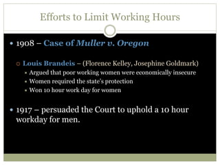 Efforts to Limit Working Hours
 1908 – Case of Muller v. Oregon
 Louis Brandeis – (Florence Kelley, Josephine Goldmark)
 Argued that poor working women were economically insecure
 Women required the state’s protection
 Won 10 hour work day for women
 1917 – persuaded the Court to uphold a 10 hour
workday for men.
 