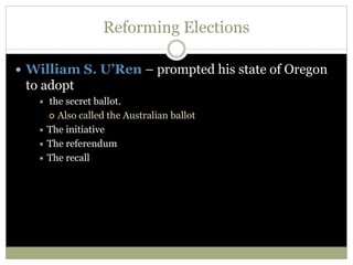 Reforming Elections
 William S. U’Ren – prompted his state of Oregon
to adopt
 the secret ballot.
 Also called the Australian ballot
 The initiative
 The referendum
 The recall
 