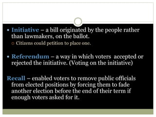  Initiative – a bill originated by the people rather
than lawmakers, on the ballot.
 Citizens could petition to place one.
 Referendum – a way in which voters accepted or
rejected the initiative. (Voting on the initiative)
Recall – enabled voters to remove public officials
from elected positions by forcing them to fade
another election before the end of their term if
enough voters asked for it.
 