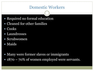 Domestic Workers
 Required no formal education
 Cleaned for other families
 Cooks
 Laundresses
 Scrubwomen
 Maids
 Many were former slaves or immigrants
 1870 – 70% of women employed were servants.
 