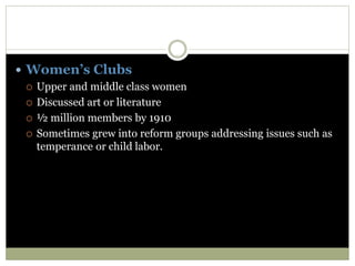  Women’s Clubs
 Upper and middle class women
 Discussed art or literature
 ½ million members by 1910
 Sometimes grew into reform groups addressing issues such as
temperance or child labor.
 