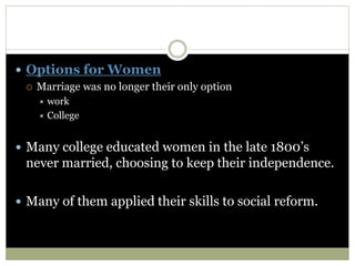  Options for Women
 Marriage was no longer their only option
 work
 College
 Many college educated women in the late 1800’s
never married, choosing to keep their independence.
 Many of them applied their skills to social reform.
 