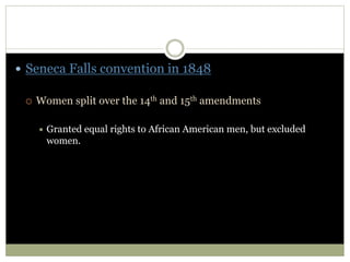  Seneca Falls convention in 1848
 Women split over the 14th and 15th amendments
 Granted equal rights to African American men, but excluded
women.
 
