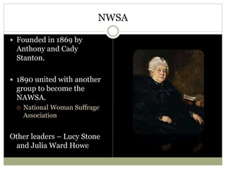 NWSA
 Founded in 1869 by
Anthony and Cady
Stanton.
 1890 united with another
group to become the
NAWSA.
 National Woman Suffrage
Association
Other leaders – Lucy Stone
and Julia Ward Howe
 
