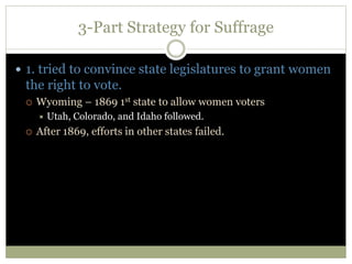 3-Part Strategy for Suffrage
 1. tried to convince state legislatures to grant women
the right to vote.
 Wyoming – 1869 1st state to allow women voters
 Utah, Colorado, and Idaho followed.
 After 1869, efforts in other states failed.
 