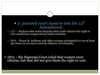  2. pursued court cases to test the 14th
Amendment.
 14th – declares that states denying their male citizens the right to
vote would lose congressional representation.
 1872 – Susan B. Anthony and other women attempted to vote at least
150 times in ten states and the District of Columbia.
 1875 – the Supreme Court ruled that women were
citizens, but that did not give them the right to vote.
 