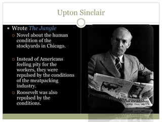 Upton Sinclair
 Wrote The Jungle
 Novel about the human
condition of the
stockyards in Chicago.
 Instead of Americans
feeling pity for the
workers, they were
repulsed by the conditions
of the meatpacking
industry.
 Roosevelt was also
repulsed by the
conditions.
 