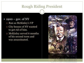 Rough Riding President
 1900 – gov. of NY
 Ran as McKinley’s VP
 City bosses of NY wanted
to get rid of him.
 McKinley served 6 months
of his second term and
was assassinated.
 