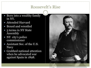 Roosevelt’s Rise
 Born into a wealthy family
in NY.
 Attended Harvard
 Boxed and wrestled
 3 terms in NY State
Assembly
 NY city’s police
commissioner
 Assistant Sec. of the U.S.
Navy
 Grabbed national attention
when he advocated war
against Spain in 1898.
 
