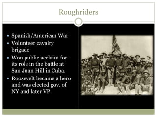 Roughriders
 Spanish/American War
 Volunteer cavalry
brigade
 Won public acclaim for
its role in the battle at
San Juan Hill in Cuba.
 Roosevelt became a hero
and was elected gov. of
NY and later VP.
 