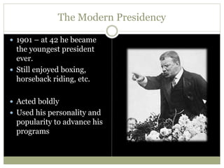 The Modern Presidency
 1901 – at 42 he became
the youngest president
ever.
 Still enjoyed boxing,
horseback riding, etc.
 Acted boldly
 Used his personality and
popularity to advance his
programs
 