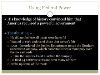 Using Federal Power
 His knowledge of history convinced him that
America required a powerful government.
 Trustbusting –
 He did not believe all trusts were harmful
 Wanted to curb actions of those that weren’t fair
 1902 – he ordered the Justice Department to sue the Northern
Securities Company, which had established a monopoly over
the nw railroads.
 1904 the Supreme Court dissolved the company
 He filed 44 antitrust suits and won many of them
 Broke up some of the trusts
 