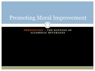 P R O H I B I T I O N – T H E B A N N I N G O F
A L C O H O L I C B E V E R A G E S
Promoting Moral Improvement
 