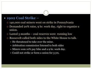  1902 Coal Strike –
 140,000 coal miners went on strike in Pennsylvania
 Demanded 20% raise, 9 hr. work day, right to organize a
union.
 Lasted 5 months – coal reserves were running low
 Roosevelt called both sides to the White House to talk.
 He threatened to take over the mine.
 Arbitration commission listened to both sides
 Miners won 10% pay hike and a 9 hr. work day.
 Could not strike or form a union for 3 yrs.
 
