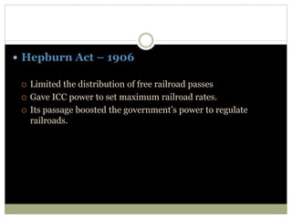  Hepburn Act – 1906
 Limited the distribution of free railroad passes
 Gave ICC power to set maximum railroad rates.
 Its passage boosted the government’s power to regulate
railroads.
 