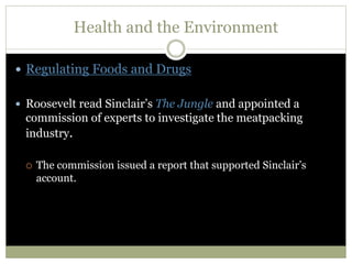 Health and the Environment
 Regulating Foods and Drugs
 Roosevelt read Sinclair’s The Jungle and appointed a
commission of experts to investigate the meatpacking
industry.
 The commission issued a report that supported Sinclair’s
account.
 