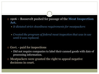  1906 – Roosevelt pushed for passage of the Meat Inspection
Act.
 It dictated strict cleanliness requirements for meatpackers
 Created the program of federal meat inspection that was in use
until it was replaced.
 Govt. - paid for inspections
 Did not require companies to label their canned goods with date of
processing information.
 Meatpackers were granted the right to appeal negative
decisions in court.
 