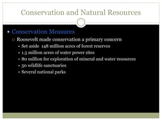 Conservation and Natural Resources
 Conservation Measures
 Roosevelt made conservation a primary concern
 Set aside 148 million acres of forest reserves
 1.5 million acres of water power sites
 80 million for exploration of mineral and water resources
 50 wildlife sanctuaries
 Several national parks
 