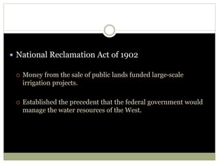  National Reclamation Act of 1902
 Money from the sale of public lands funded large-scale
irrigation projects.
 Established the precedent that the federal government would
manage the water resources of the West.
 