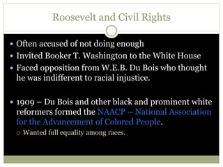 Roosevelt and Civil Rights
 Often accused of not doing enough
 Invited Booker T. Washington to the White House
 Faced opposition from W.E.B. Du Bois who thought
he was indifferent to racial injustice.
 1909 – Du Bois and other black and prominent white
reformers formed the NAACP – National Association
for the Advancement of Colored People.
 Wanted full equality among races.
 