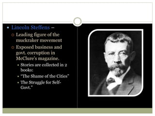  Lincoln Steffens –
 Leading figure of the
muckraker movement
 Exposed business and
govt. corruption in
McClure’s magazine.
 Stories are collected in 2
books:
 “The Shame of the Cities”
 The Struggle for Self-
Govt.”
 