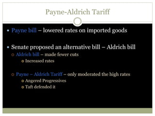 Payne-Aldrich Tariff
 Payne bill – lowered rates on imported goods
 Senate proposed an alternative bill – Aldrich bill
 Aldrich bill – made fewer cuts
 Increased rates
 Payne – Aldrich Tariff – only moderated the high rates
 Angered Progressives
 Taft defended it
 