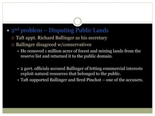  2nd problem – Disputing Public Lands
 Taft appt. Richard Ballinger as his secretary
 Ballinger disagreed w/conservatives
 He removed 1 million acres of forest and mining lands from the
reserve list and returned it to the public domain.
 2 govt. officials accused Ballinger of letting commercial interests
exploit natural resources that belonged to the public.
 Taft supported Ballinger and fired Pinchot – one of the accusers.
 
