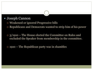  Joseph Cannon
 Weakened or ignored Progressive bills
 Republicans and Democrats wanted to strip him of his power
 3/1910 – The House elected the Committee on Rules and
excluded the Speaker from membership in the committee.
 1910 – The Republican party was in shambles
 