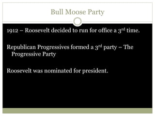 Bull Moose Party
1912 – Roosevelt decided to run for office a 3rd time.
Republican Progressives formed a 3rd party – The
Progressive Party
Roosevelt was nominated for president.
 