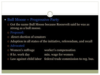  Bull Moose = Progressive Party
 Got the name Bull Moose because Roosevelt said he was as
strong as a bull moose.
 Proposed:
 direct election of senators
 Adoption in all states of the initiative, referendum, and recall
 Advocated
 Women’s suffrage worker’s compensation
 8 hr. work day min. wage for women
 Law against child labor federal trade commission to reg. bus.
 
