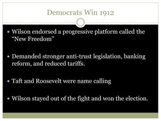 Democrats Win 1912
 Wilson endorsed a progressive platform called the
“New Freedom”
 Demanded stronger anti-trust legislation, banking
reform, and reduced tariffs.
 Taft and Roosevelt were name calling
 Wilson stayed out of the fight and won the election.
 
